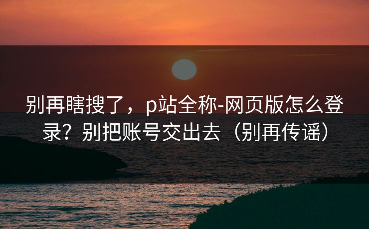 别再瞎搜了,p站全称-网页版怎么登录?别把账号交出去(别再传谣)