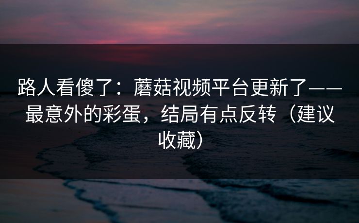 路人看傻了:蘑菇视频平台更新了——最意外的彩蛋,结局有点反转(建议收藏)
