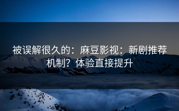 被误解很久的:麻豆影视:新剧推荐机制?体验直接提升