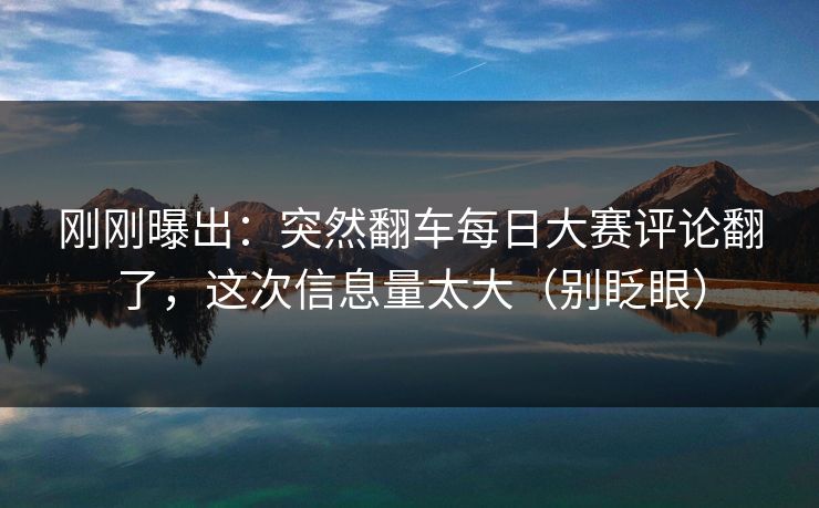 刚刚曝出：突然翻车每日大赛评论翻了，这次信息量太大（别眨眼）