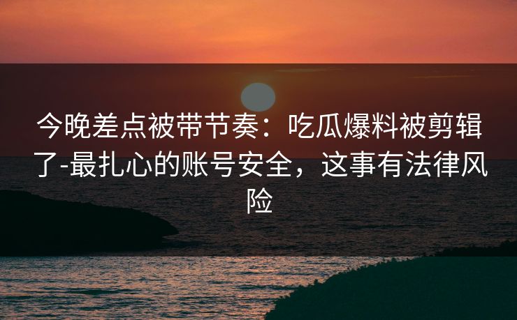 今晚差点被带节奏：吃瓜爆料被剪辑了-最扎心的账号安全，这事有法律风险