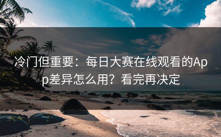 冷门但重要:每日大赛在线观看的App差异怎么用?看完再决定