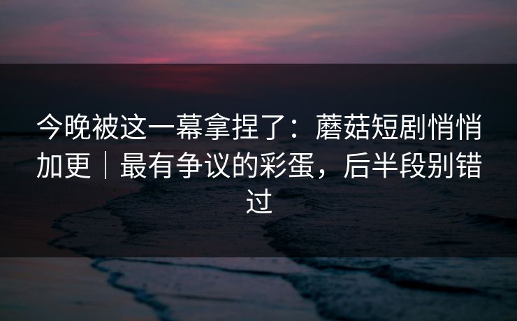 今晚被这一幕拿捏了：蘑菇短剧悄悄加更｜最有争议的彩蛋，后半段别错过