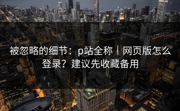 被忽略的细节：p站全称｜网页版怎么登录？建议先收藏备用