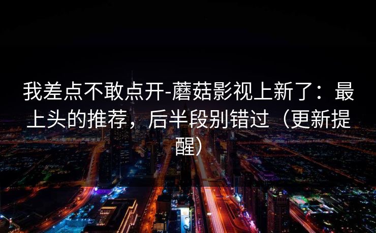 我差点不敢点开-蘑菇影视上新了：最上头的推荐，后半段别错过（更新提醒）