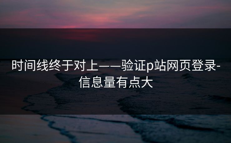 时间线终于对上——验证p站网页登录-信息量有点大