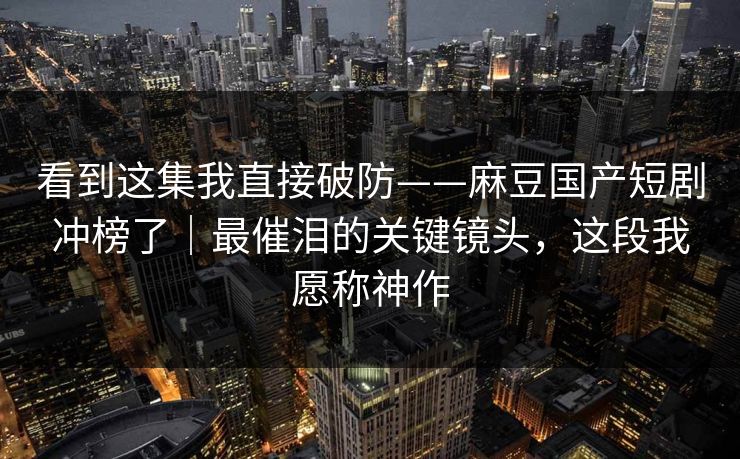 看到这集我直接破防——麻豆国产短剧冲榜了|最催泪的关键镜头,这段我愿称神作