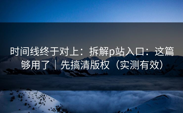 时间线终于对上：拆解p站入口：这篇够用了｜先搞清版权（实测有效）