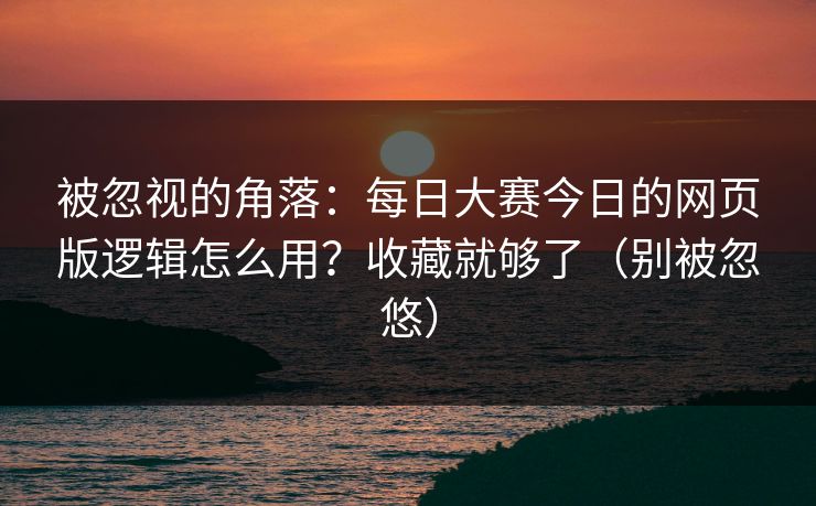 被忽视的角落：每日大赛今日的网页版逻辑怎么用？收藏就够了（别被忽悠）