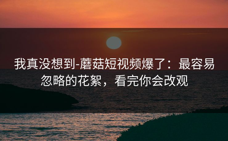 我真没想到-蘑菇短视频爆了:最容易忽略的花絮,看完你会改观