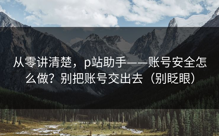 从零讲清楚,p站助手——账号安全怎么做?别把账号交出去(别眨眼)