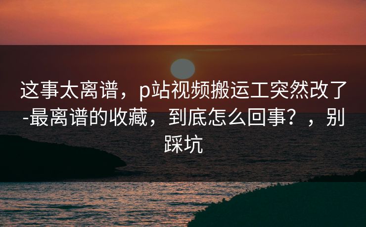 这事太离谱，p站视频搬运工突然改了-最离谱的收藏，到底怎么回事？，别踩坑