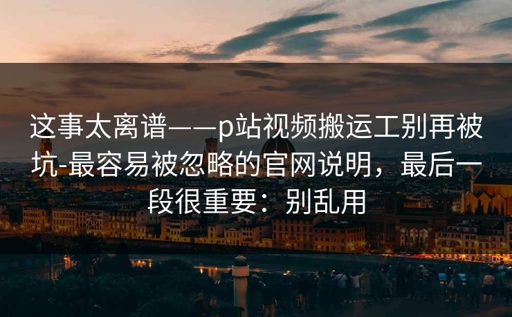 这事太离谱——p站视频搬运工别再被坑-最容易被忽略的官网说明，最后一段很重要：别乱用