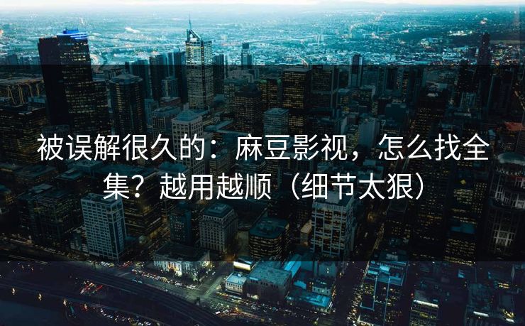 被误解很久的：麻豆影视，怎么找全集？越用越顺（细节太狠）