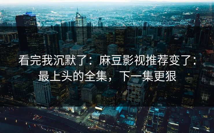 看完我沉默了：麻豆影视推荐变了：最上头的全集，下一集更狠