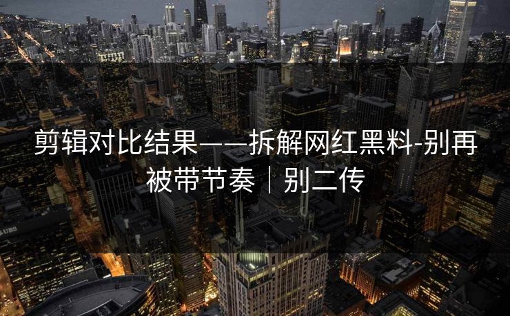 剪辑对比结果——拆解网红黑料-别再被带节奏｜别二传