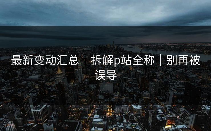 最新变动汇总|拆解p站全称|别再被误导 最新变动汇总|拆解p站全称|别再被误导
