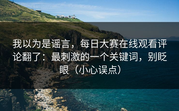 我以为是谣言，每日大赛在线观看评论翻了：最刺激的一个关键词，别眨眼（小心误点）