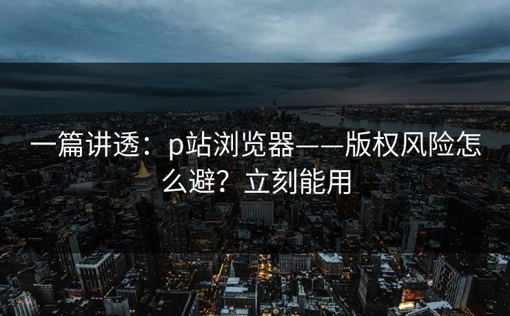 一篇讲透:p站浏览器——版权风险怎么避?立刻能用 一篇讲透:p站浏览器——版权风险怎么避?立刻能用