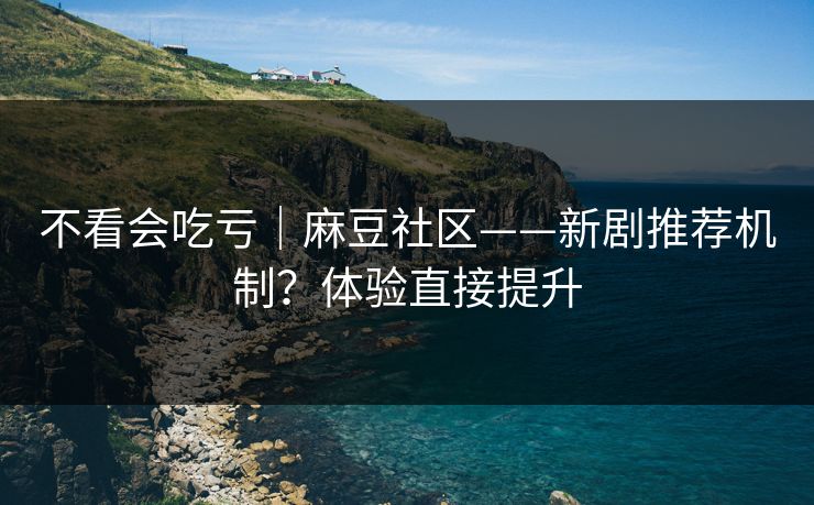 不看会吃亏｜麻豆社区——新剧推荐机制？体验直接提升