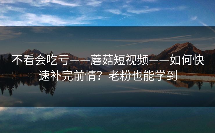 不看会吃亏——蘑菇短视频——如何快速补完前情？老粉也能学到