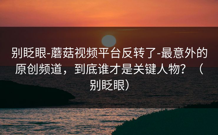 别眨眼-蘑菇视频平台反转了-最意外的原创频道，到底谁才是关键人物？（别眨眼）