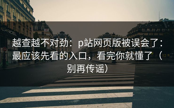 越查越不对劲：p站网页版被误会了：最应该先看的入口，看完你就懂了（别再传谣）