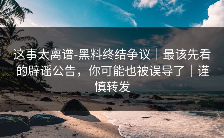 这事太离谱-黑料终结争议｜最该先看的辟谣公告，你可能也被误导了｜谨慎转发