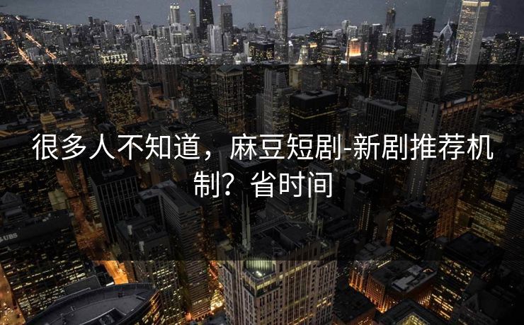 很多人不知道，麻豆短剧-新剧推荐机制？省时间