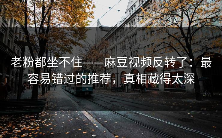 老粉都坐不住——麻豆视频反转了：最容易错过的推荐，真相藏得太深