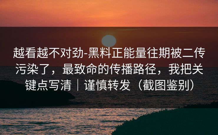 越看越不对劲-黑料正能量往期被二传污染了，最致命的传播路径，我把关键点写清｜谨慎转发（截图鉴别）