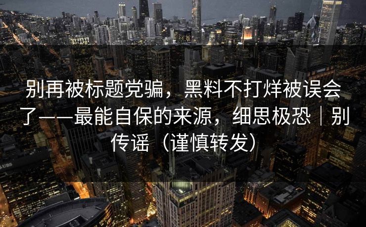 别再被标题党骗，黑料不打烊被误会了——最能自保的来源，细思极恐｜别传谣（谨慎转发）
