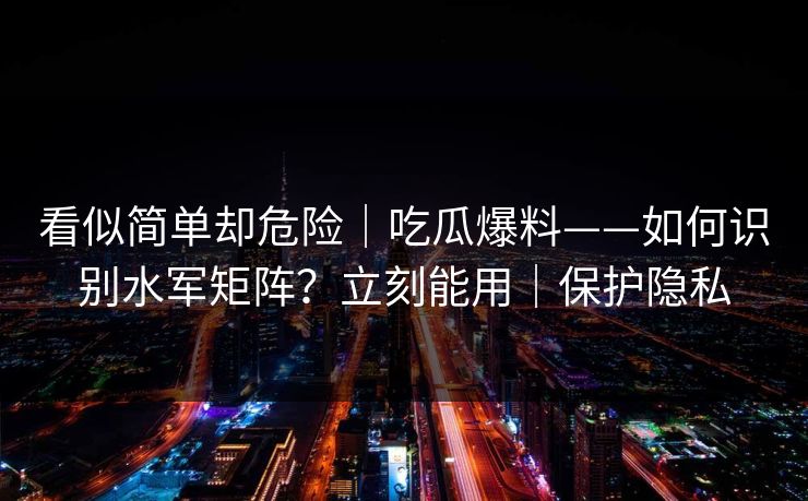 看似简单却危险｜吃瓜爆料——如何识别水军矩阵？立刻能用｜保护隐私