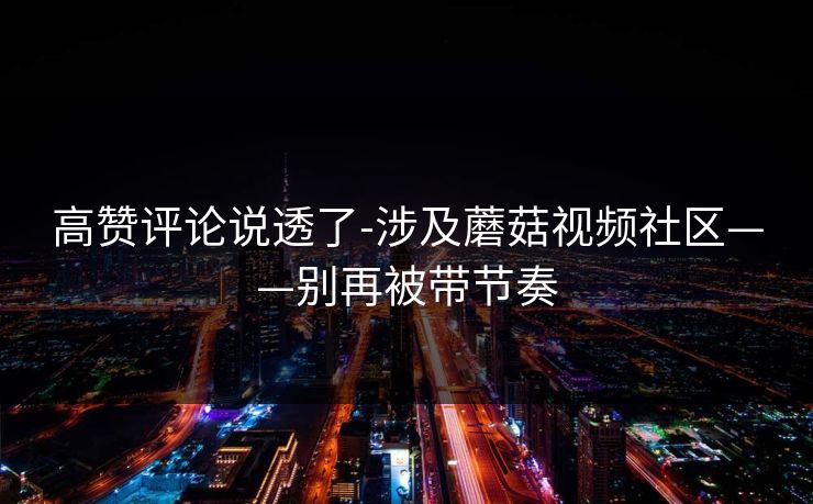 高赞评论说透了-涉及蘑菇视频社区——别再被带节奏