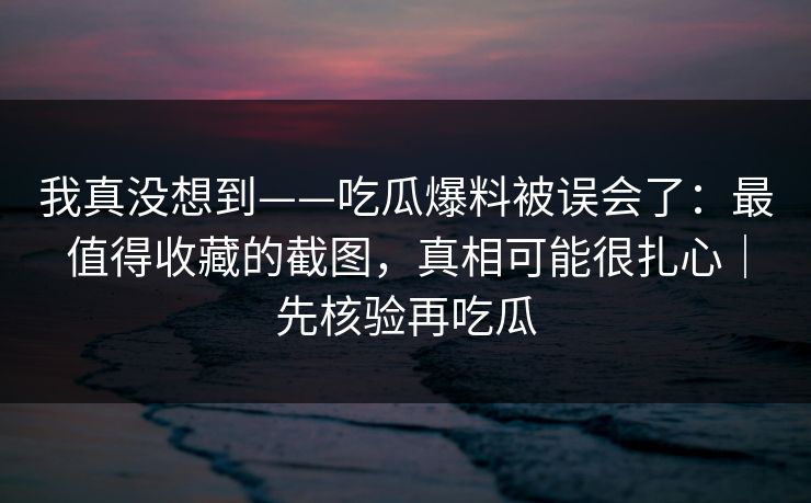 我真没想到——吃瓜爆料被误会了：最值得收藏的截图，真相可能很扎心｜先核验再吃瓜