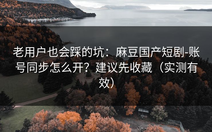 老用户也会踩的坑：麻豆国产短剧-账号同步怎么开？建议先收藏（实测有效）