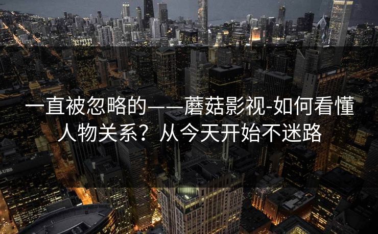 一直被忽略的——蘑菇影视-如何看懂人物关系？从今天开始不迷路
