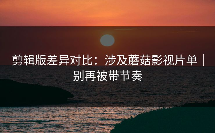 剪辑版差异对比：涉及蘑菇影视片单｜别再被带节奏