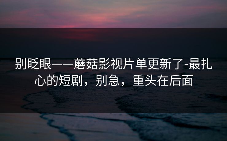 别眨眼——蘑菇影视片单更新了-最扎心的短剧，别急，重头在后面