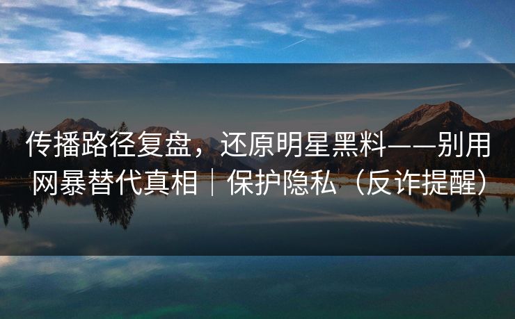 传播路径复盘，还原明星黑料——别用网暴替代真相｜保护隐私（反诈提醒）