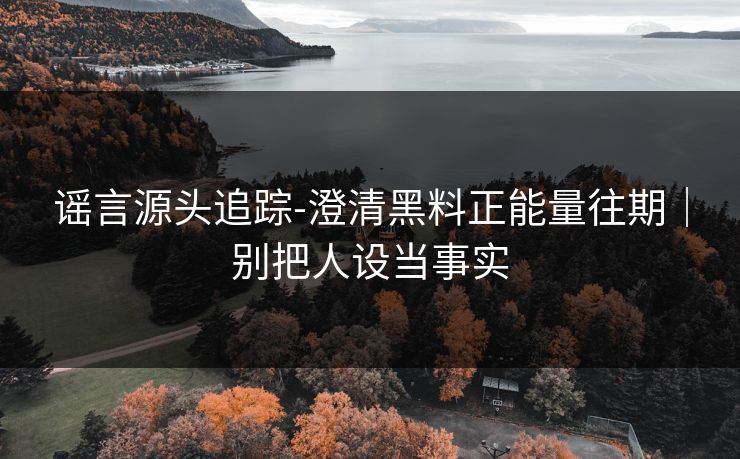 谣言源头追踪-澄清黑料正能量往期｜别把人设当事实