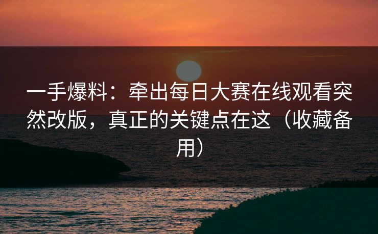一手爆料：牵出每日大赛在线观看突然改版，真正的关键点在这（收藏备用）