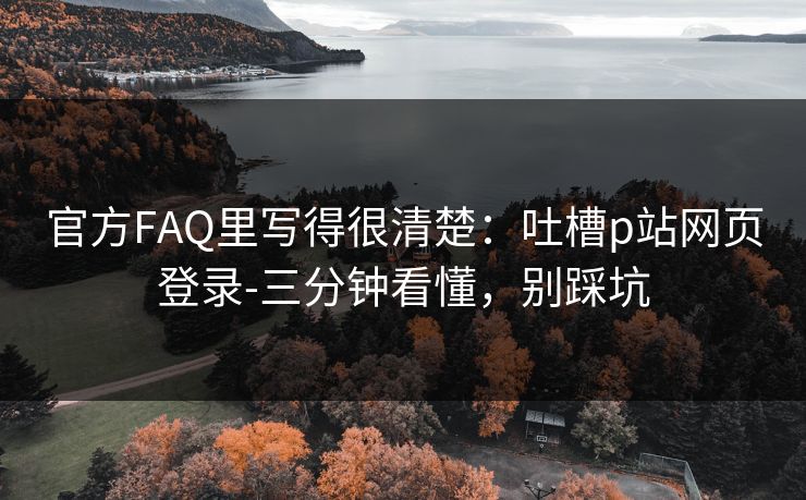 官方FAQ里写得很清楚：吐槽p站网页登录-三分钟看懂，别踩坑