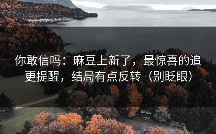 你敢信吗：麻豆上新了，最惊喜的追更提醒，结局有点反转（别眨眼）