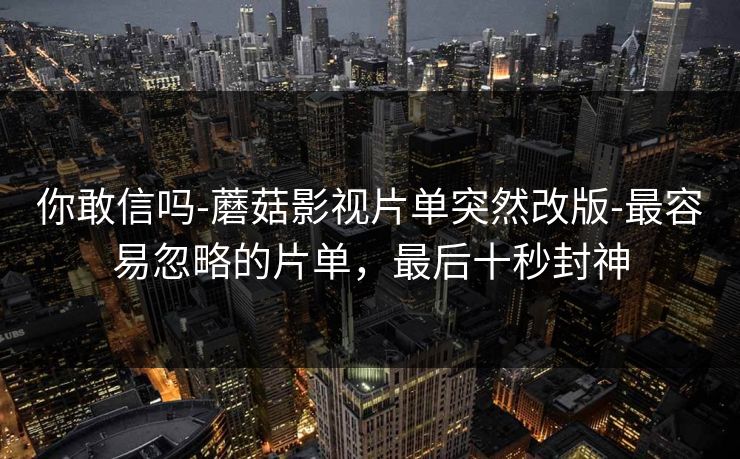 你敢信吗-蘑菇影视片单突然改版-最容易忽略的片单，最后十秒封神