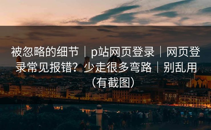 被忽略的细节｜p站网页登录｜网页登录常见报错？少走很多弯路｜别乱用（有截图）