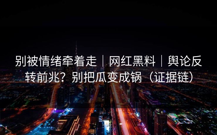 别被情绪牵着走｜网红黑料｜舆论反转前兆？别把瓜变成锅（证据链）