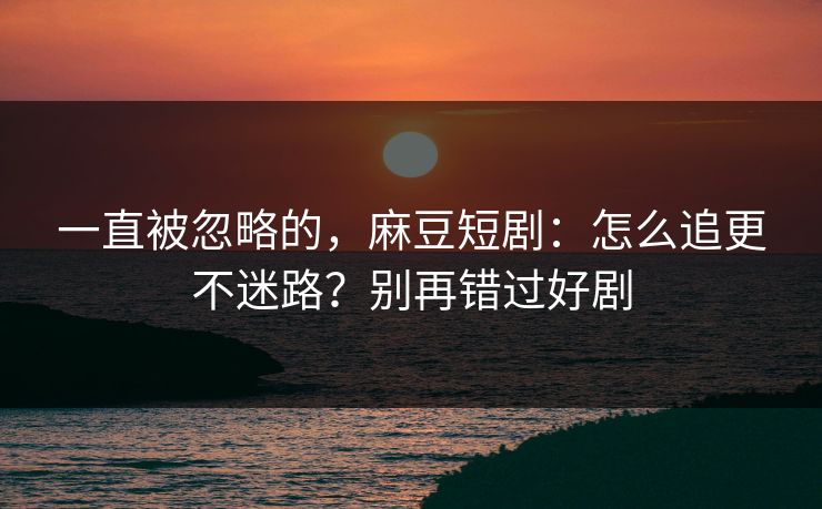 一直被忽略的，麻豆短剧：怎么追更不迷路？别再错过好剧