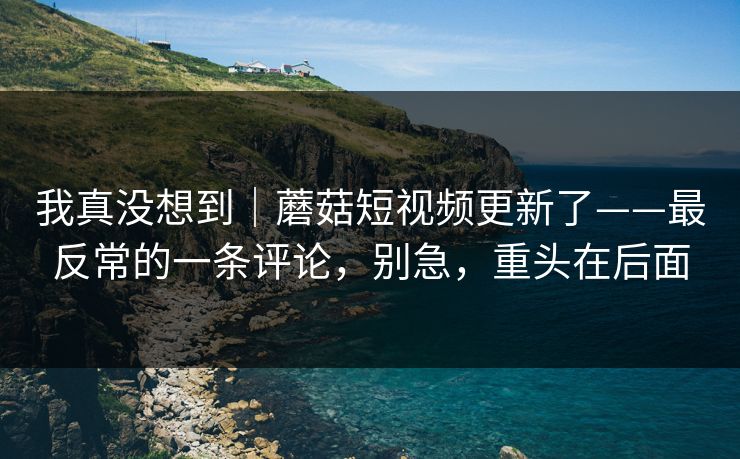 我真没想到｜蘑菇短视频更新了——最反常的一条评论，别急，重头在后面