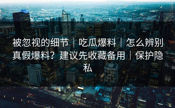被忽视的细节｜吃瓜爆料｜怎么辨别真假爆料？建议先收藏备用｜保护隐私
